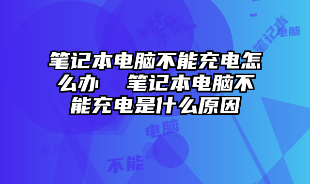 筆記本電腦不能充電怎么辦 筆記本電腦不能充電是什么原因