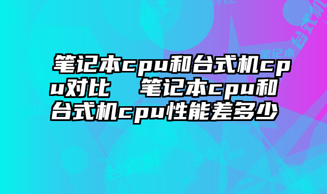 筆記本cpu和臺式機cpu對比  筆記本cpu和臺式機cpu性能差多少