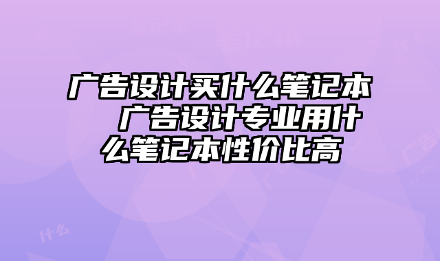 廣告設計買什么筆記本 廣告設計專業用什么筆記本性價比高