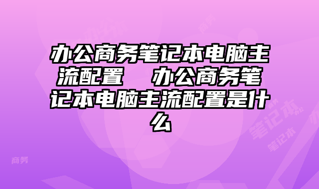 辦公商務筆記本電腦主流配置 辦公商務筆記本電腦主流配置是什么