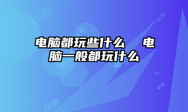 電腦都玩些什么  電腦一般都玩什么