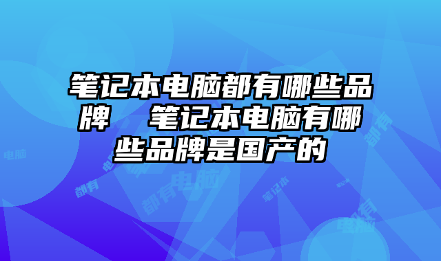 筆記本電腦都有哪些品牌 筆記本電腦有哪些品牌是國產(chǎn)的