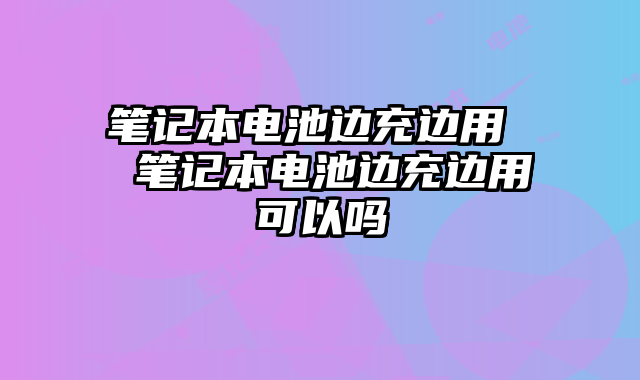 筆記本電池邊充邊用  筆記本電池邊充邊用可以嗎