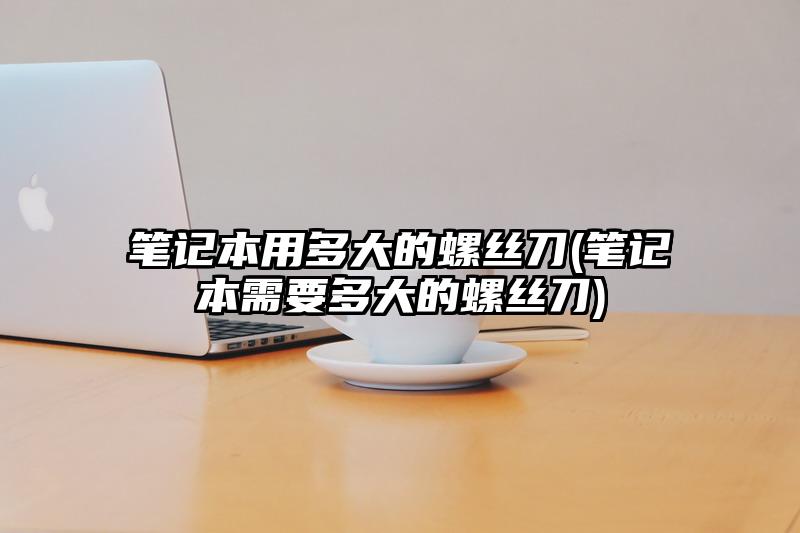 筆記本用多大的螺絲刀(筆記本需要多大的螺絲刀)