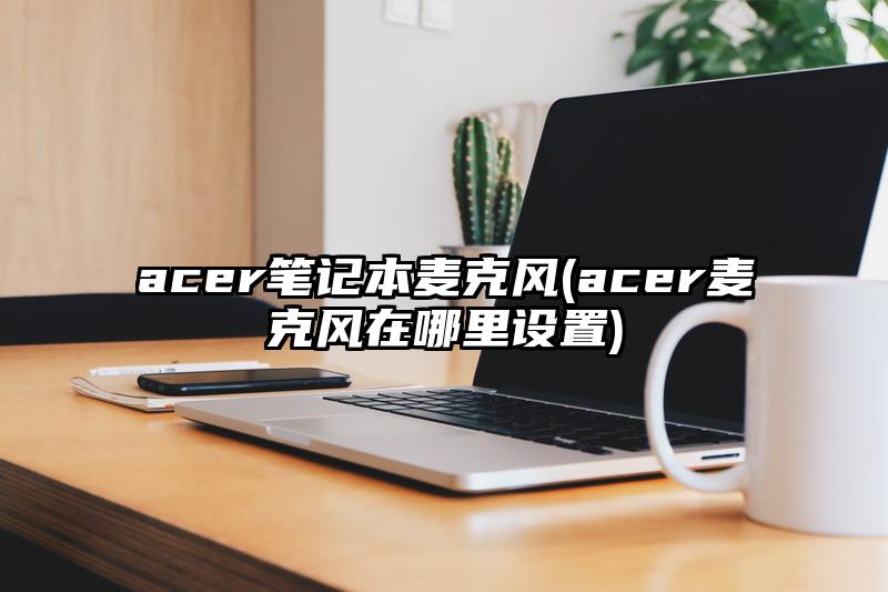 acer筆記本麥克風(fēng)(acer麥克風(fēng)在哪里設(shè)置)