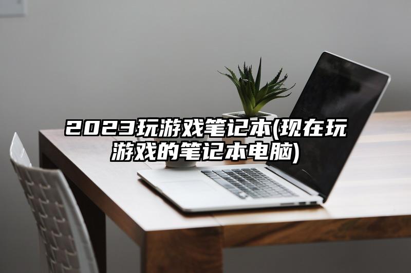 2023玩游戲筆記本(現在玩游戲的筆記本電腦)