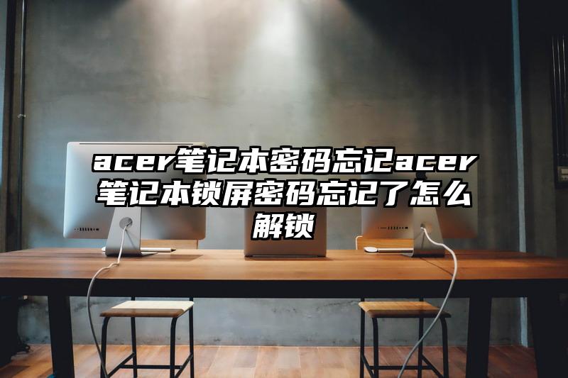 acer筆記本密碼忘記acer筆記本鎖屏密碼忘記了怎么解鎖