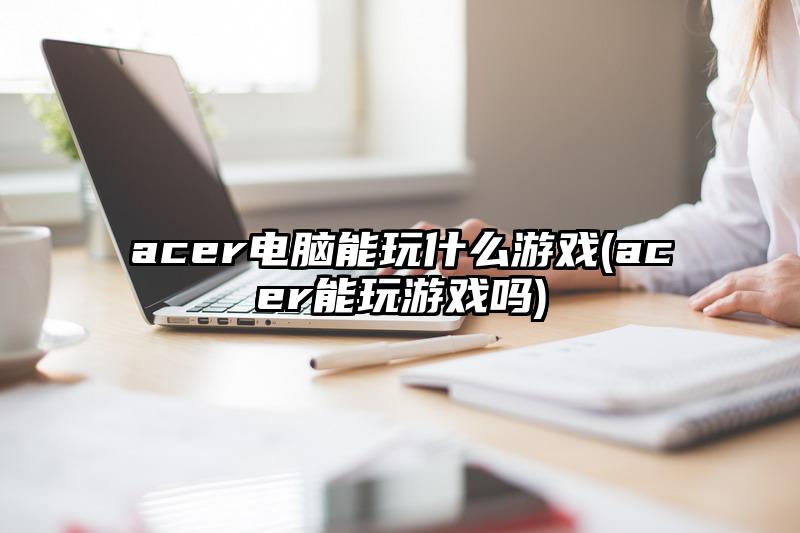 acer電腦能玩什么游戲(acer能玩游戲嗎)