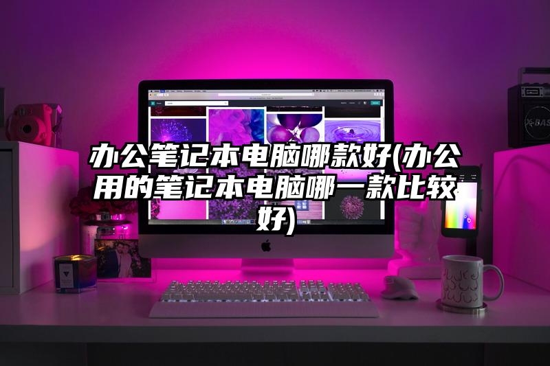 辦公筆記本電腦哪款好(辦公用的筆記本電腦哪一款比較好)