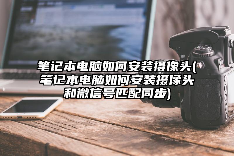 筆記本電腦如何安裝攝像頭(筆記本電腦如何安裝攝像頭和微信號匹配同步)