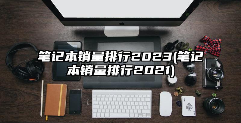 筆記本銷量排行2023(筆記本銷量排行2021)