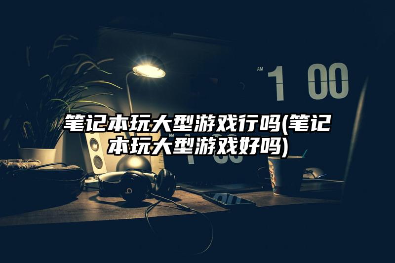 筆記本玩大型游戲行嗎(筆記本玩大型游戲好嗎)