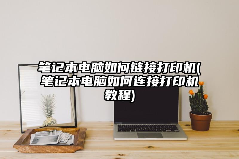 筆記本電腦如何鏈接打印機(筆記本電腦如何連接打印機教程)