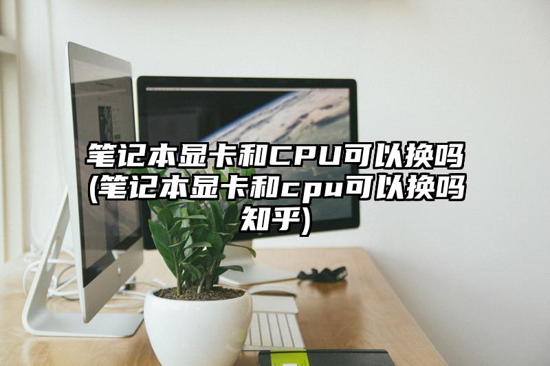 筆記本顯卡和CPU可以換嗎(筆記本顯卡和cpu可以換嗎知乎)