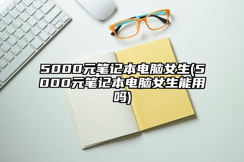 5000元筆記本電腦女生(5000元筆記本電腦女生能用嗎)