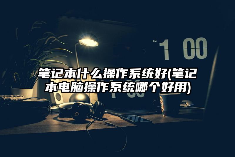 筆記本什么操作系統好(筆記本電腦操作系統哪個好用)
