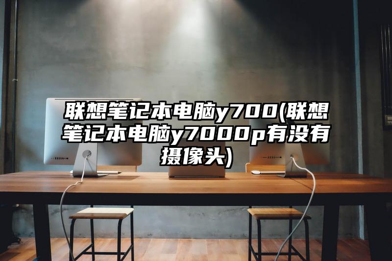 聯(lián)想筆記本電腦y700(聯(lián)想筆記本電腦y7000p有沒有攝像頭)