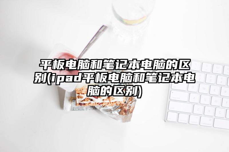 平板電腦和筆記本電腦的區(qū)別(ipad平板電腦和筆記本電腦的區(qū)別)
