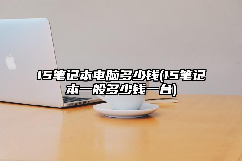 i5筆記本電腦多少錢(i5筆記本一般多少錢一臺)