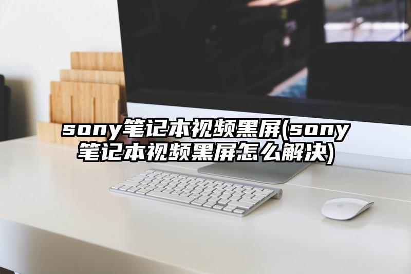sony筆記本視頻黑屏(sony筆記本視頻黑屏怎么解決)