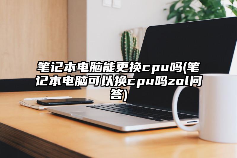 筆記本電腦能更換cpu嗎(筆記本電腦可以換cpu嗎zol問答)