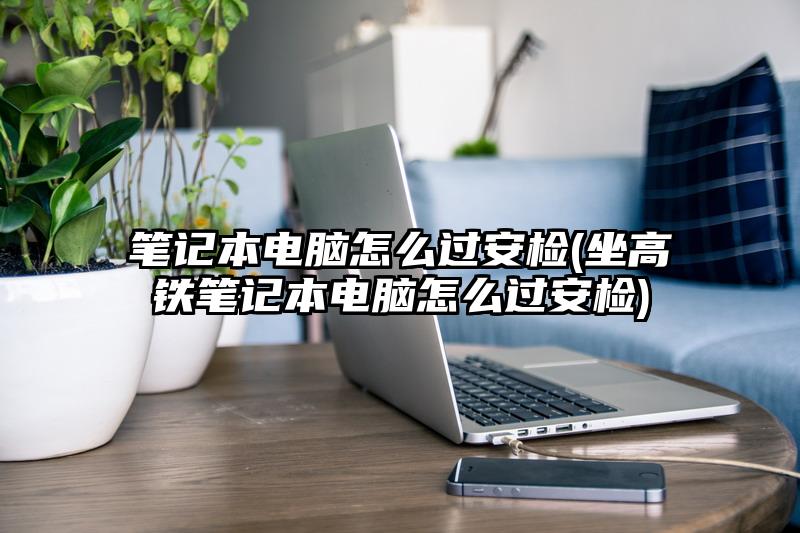 筆記本電腦怎么過安檢(坐高鐵筆記本電腦怎么過安檢)