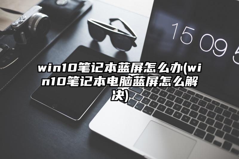 win10筆記本藍(lán)屏怎么辦(win10筆記本電腦藍(lán)屏怎么解決)