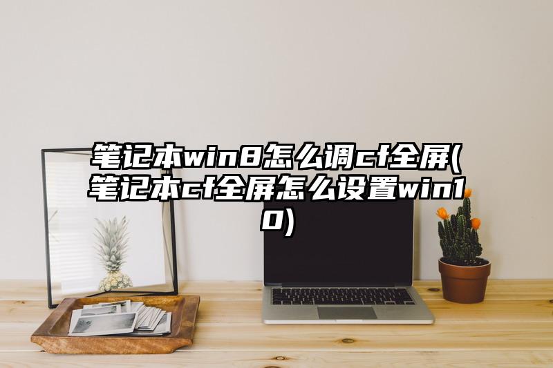 筆記本win8怎么調cf全屏(筆記本cf全屏怎么設置win10)