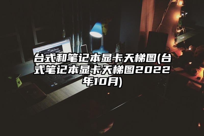 臺式和筆記本顯卡天梯圖(臺式筆記本顯卡天梯圖2022年10月)