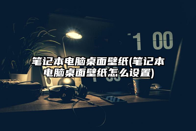 筆記本電腦桌面壁紙(筆記本電腦桌面壁紙怎么設置)