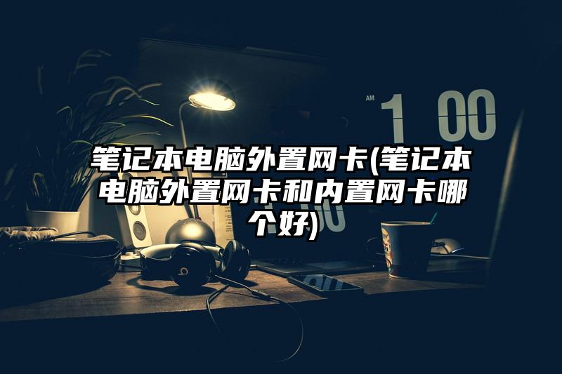 筆記本電腦外置網(wǎng)卡(筆記本電腦外置網(wǎng)卡和內(nèi)置網(wǎng)卡哪個(gè)好)