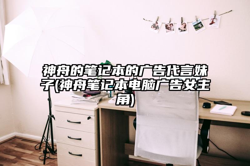 神舟的筆記本的廣告代言妹子(神舟筆記本電腦廣告女主角)