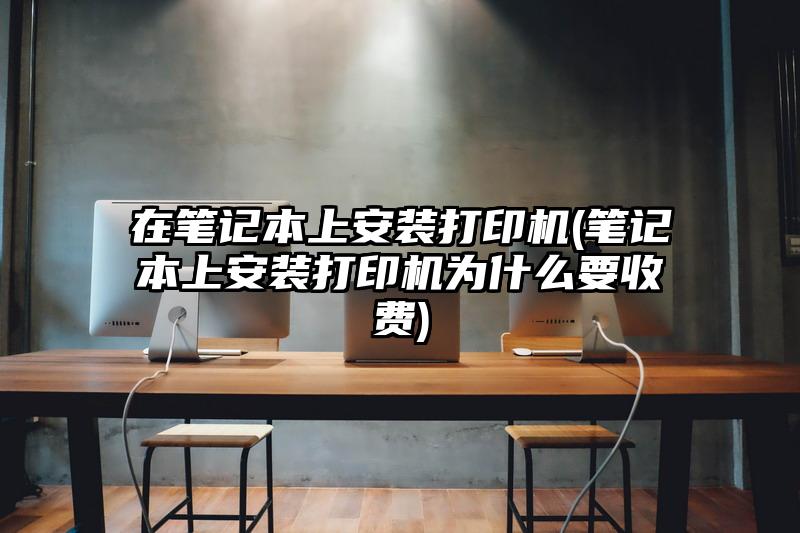 在筆記本上安裝打印機(筆記本上安裝打印機為什么要收費)