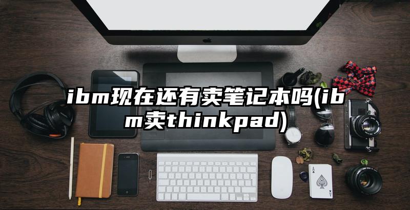 ibm現(xiàn)在還有賣(mài)筆記本嗎(ibm賣(mài)thinkpad)