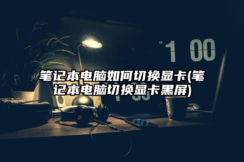 筆記本電腦如何切換顯卡(筆記本電腦切換顯卡黑屏)