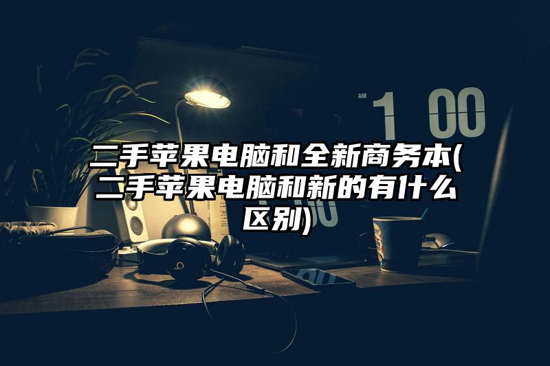 二手蘋果電腦和全新商務本(二手蘋果電腦和新的有什么區別)