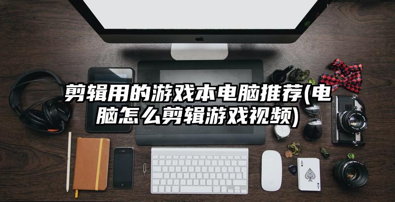 剪輯用的游戲本電腦推薦(電腦怎么剪輯游戲視頻)