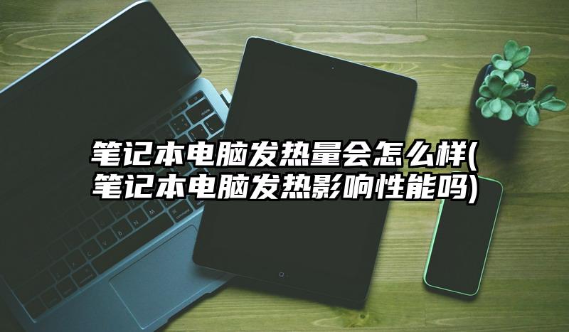 筆記本電腦發熱量會怎么樣(筆記本電腦發熱影響性能嗎)