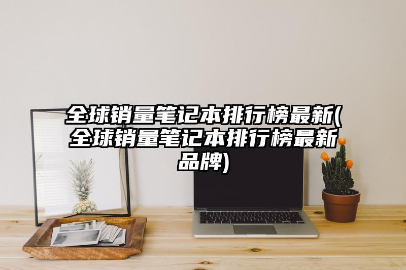 全球銷量筆記本排行榜最新(全球銷量筆記本排行榜最新品牌)