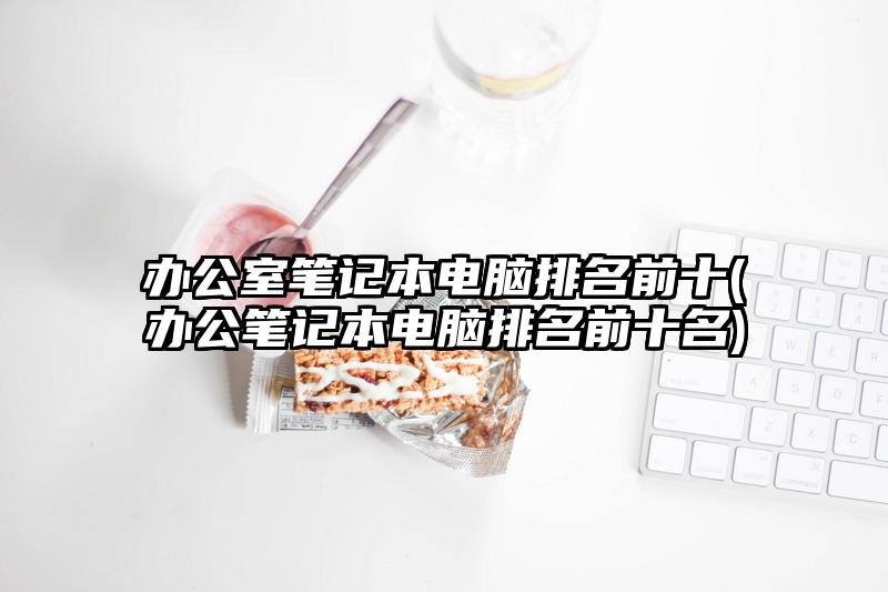 辦公室筆記本電腦排名前十(辦公筆記本電腦排名前十名)