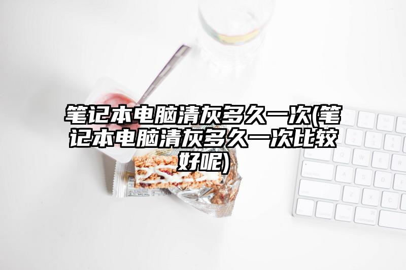 筆記本電腦清灰多久一次(筆記本電腦清灰多久一次比較好呢)