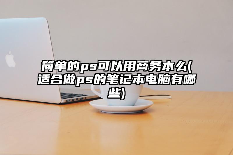 簡單的ps可以用商務本么(適合做ps的筆記本電腦有哪些)
