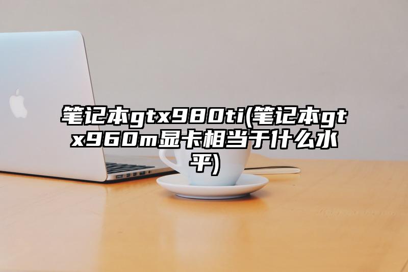 筆記本gtx980ti(筆記本gtx960m顯卡相當(dāng)于什么水平)