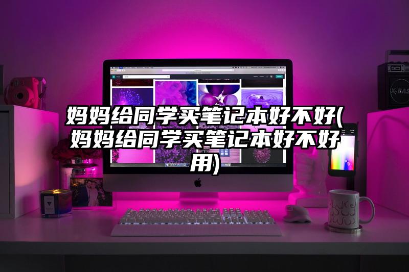 媽媽給同學買筆記本好不好(媽媽給同學買筆記本好不好用)