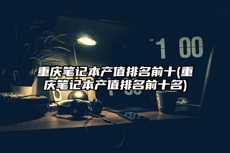 重慶筆記本產值排名前十(重慶筆記本產值排名前十名)