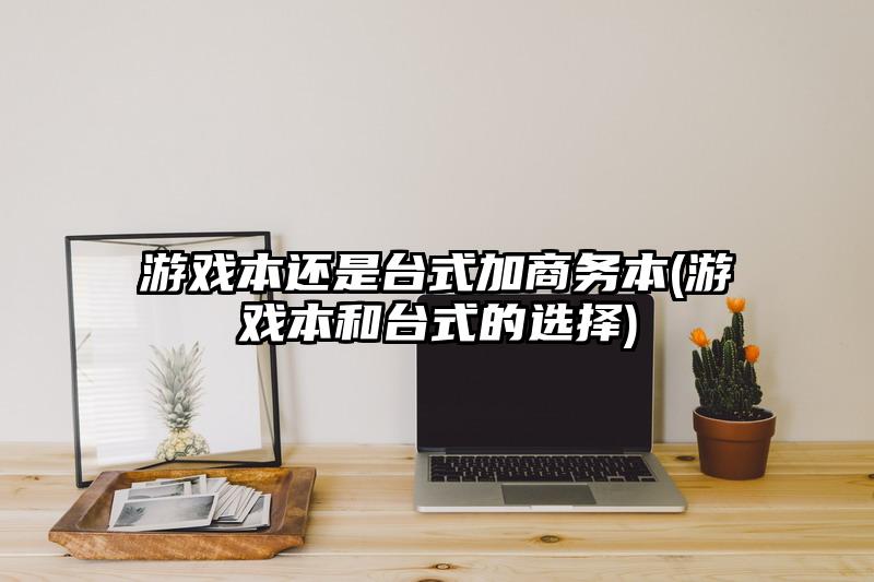 游戲本還是臺式加商務本(游戲本和臺式的選擇)