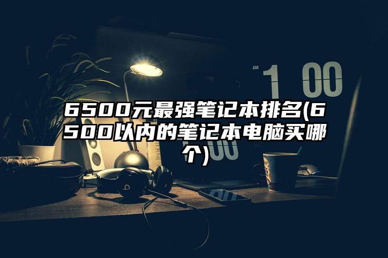 6500元最強筆記本排名(6500以內的筆記本電腦買哪個)