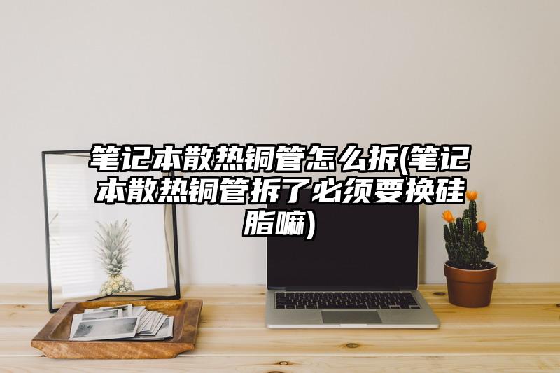 筆記本散熱銅管怎么拆(筆記本散熱銅管拆了必須要換硅脂嘛)