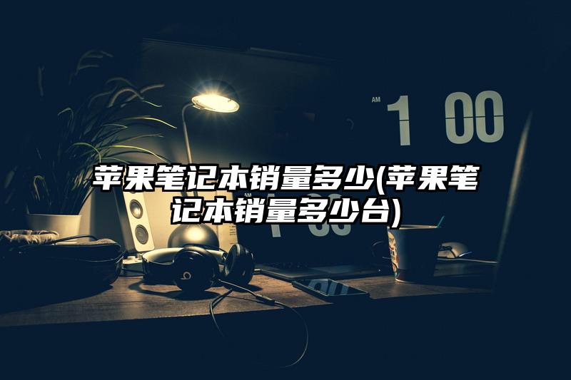 蘋果筆記本銷量多少(蘋果筆記本銷量多少臺)