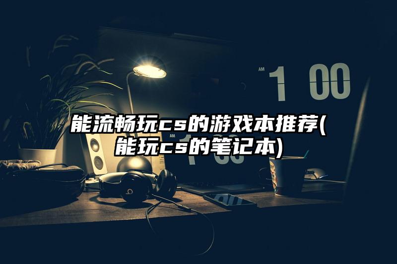 能流暢玩cs的游戲本推薦(能玩cs的筆記本)